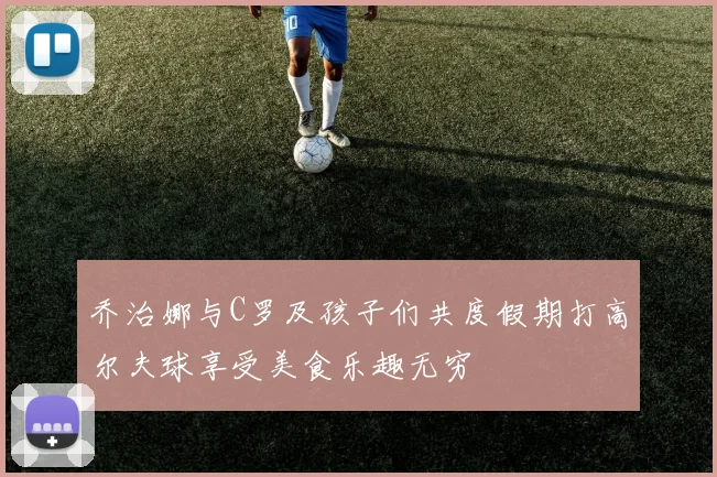乔治娜与C罗及孩子们共度假期打高尔夫球享受美食乐趣无穷