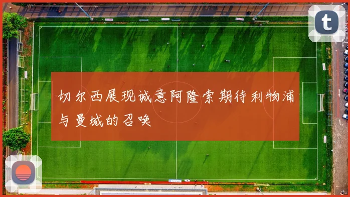 切尔西展现诚意阿隆索期待利物浦与曼城的召唤