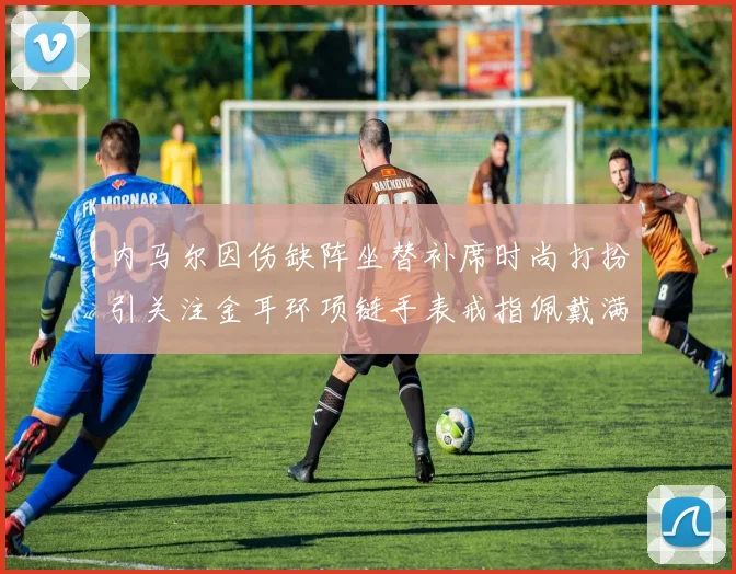内马尔因伤缺阵坐替补席时尚打扮引关注金耳环项链手表戒指佩戴满身