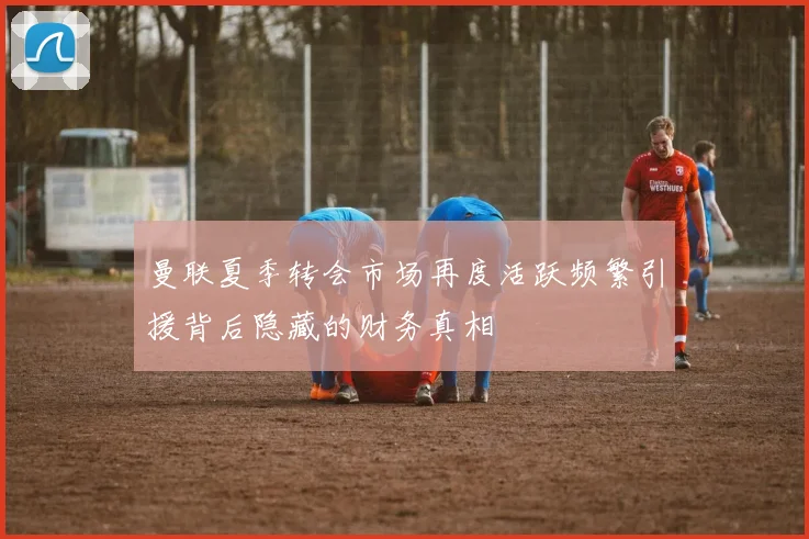 曼联夏季转会市场再度活跃频繁引援背后隐藏的财务真相