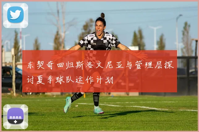 东契奇回归斯洛文尼亚与管理层探讨夏季球队运作计划