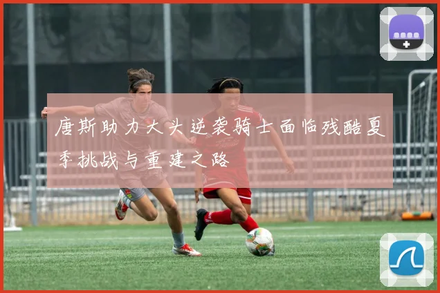 唐斯助力大头逆袭骑士面临残酷夏季挑战与重建之路