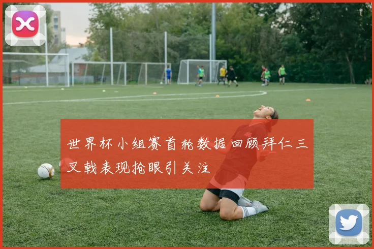 世界杯小组赛首轮数据回顾拜仁三叉戟表现抢眼引关注