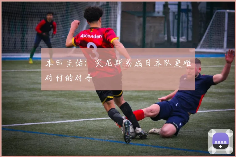 本田圭佑：突尼斯或成日本队更难对付的对手