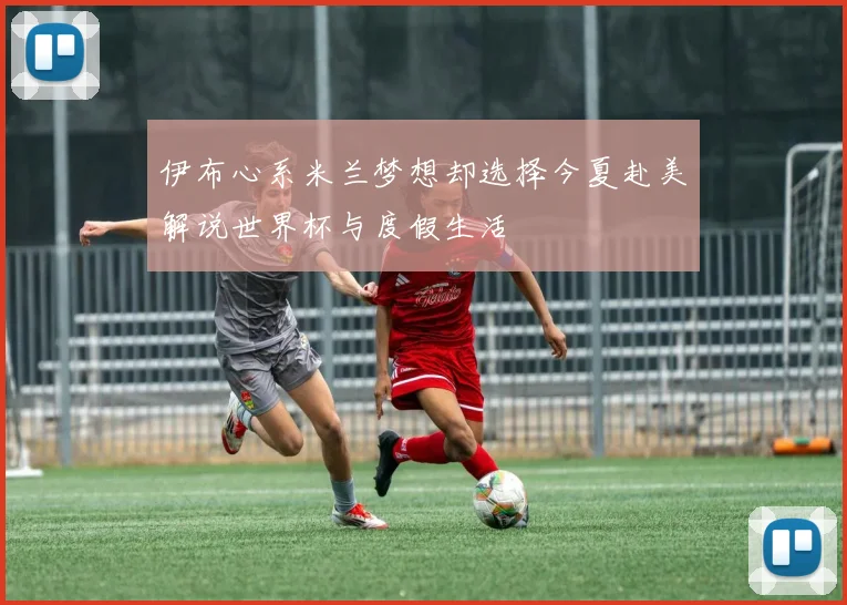 伊布心系米兰梦想却选择今夏赴美解说世界杯与度假生活