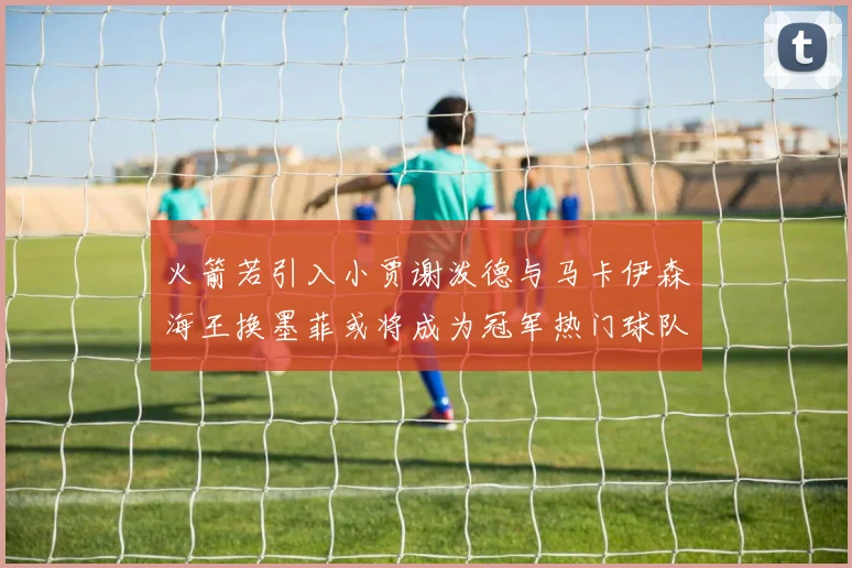 火箭若引入小贾谢泼德与马卡伊森海王换墨菲或将成为冠军热门球队
