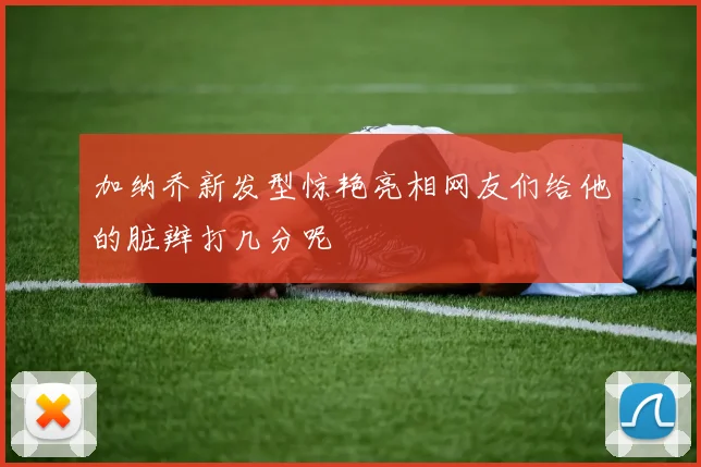 加纳乔新发型惊艳亮相网友们给他的脏辫打几分呢