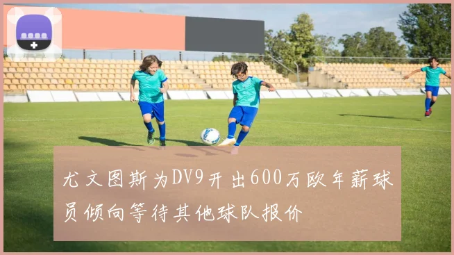 尤文图斯为DV9开出600万欧年薪球员倾向等待其他球队报价