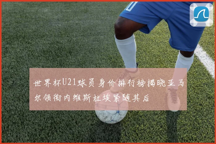 世界杯U21球员身价排行榜揭晓亚马尔领衔内维斯杜埃紧随其后