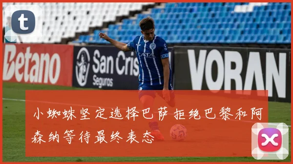 小蜘蛛坚定选择巴萨拒绝巴黎和阿森纳等待最终表态